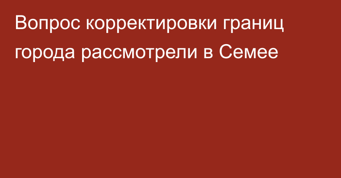 Вопрос корректировки границ города рассмотрели в Семее