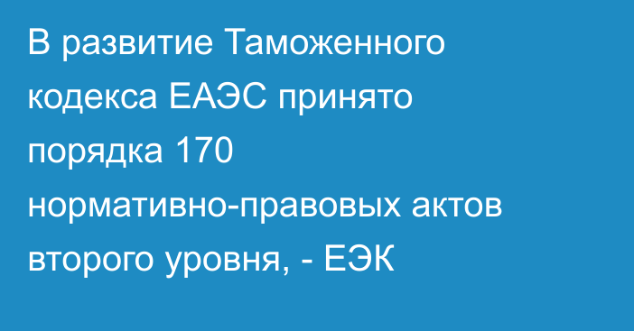 В развитие Таможенного кодекса ЕАЭС принято порядка 170 нормативно-правовых актов второго уровня, - ЕЭК