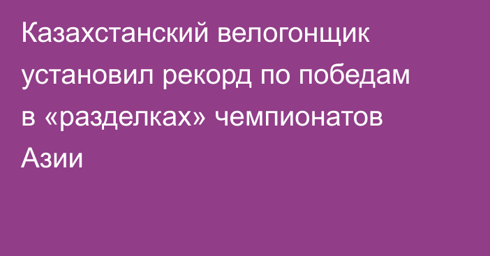 Казахстанский велогонщик установил рекорд по победам в «разделках» чемпионатов Азии