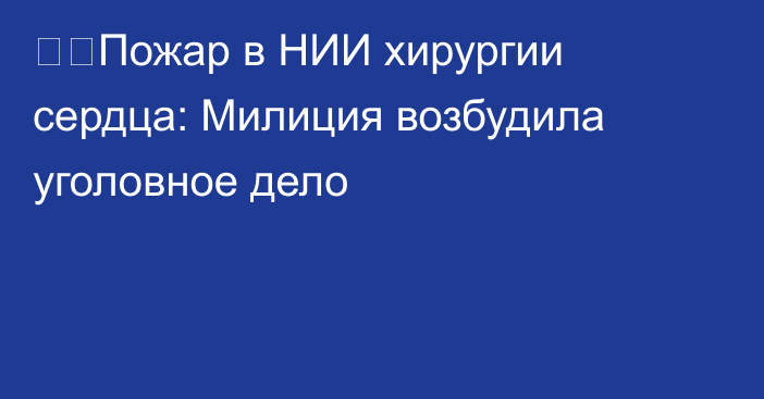 ❗️Пожар в НИИ хирургии сердца: Милиция возбудила уголовное дело