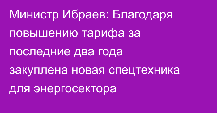 Министр Ибраев: Благодаря повышению тарифа за последние два года закуплена новая спецтехника для энергосектора