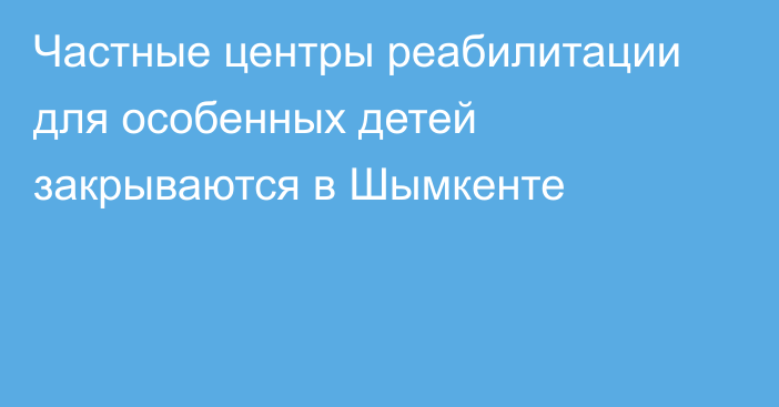 Частные центры реабилитации для особенных детей закрываются в Шымкенте