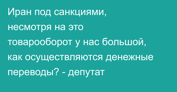 Иран под санкциями, несмотря на это товарооборот у нас большой, как осуществляются денежные переводы? - депутат