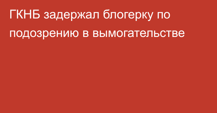 ГКНБ задержал блогерку по подозрению в вымогательстве