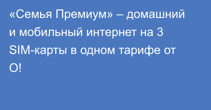 «Семья Премиум» – домашний и мобильный интернет на 3 SIM-карты в одном тарифе от О!